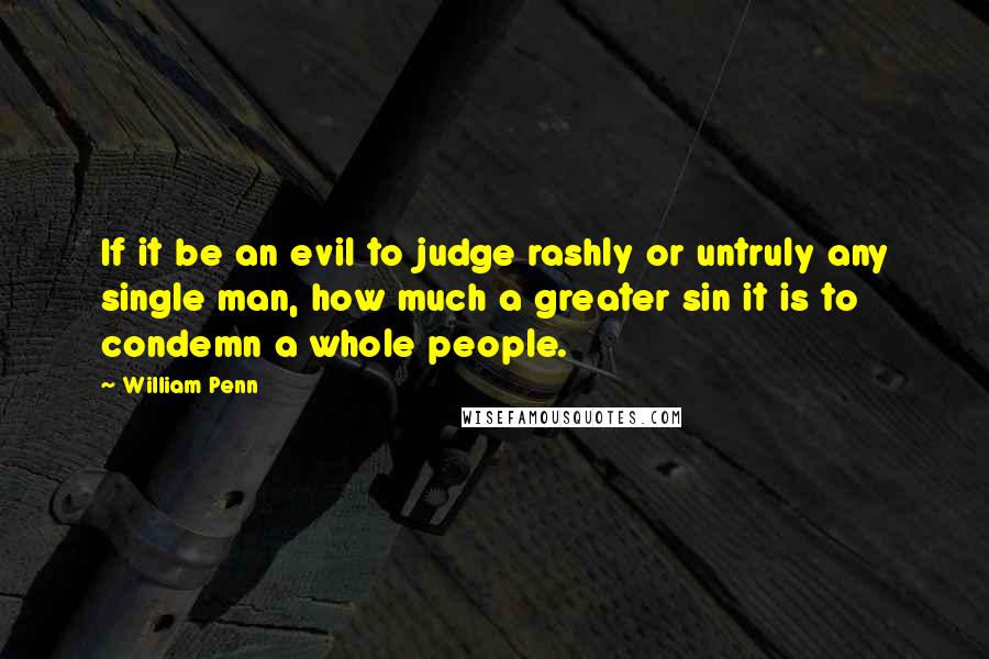 William Penn Quotes: If it be an evil to judge rashly or untruly any single man, how much a greater sin it is to condemn a whole people.