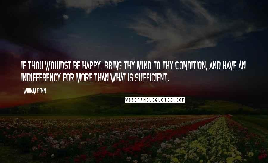 William Penn Quotes: If thou wouldst be happy, bring thy mind to thy condition, and have an indifferency for more than what is sufficient.