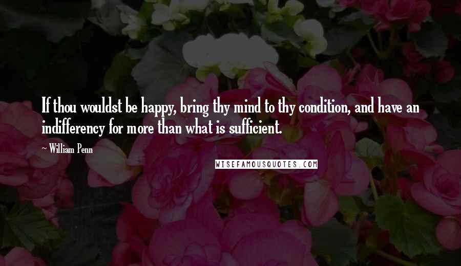 William Penn Quotes: If thou wouldst be happy, bring thy mind to thy condition, and have an indifferency for more than what is sufficient.