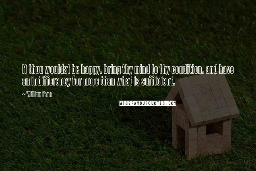 William Penn Quotes: If thou wouldst be happy, bring thy mind to thy condition, and have an indifferency for more than what is sufficient.