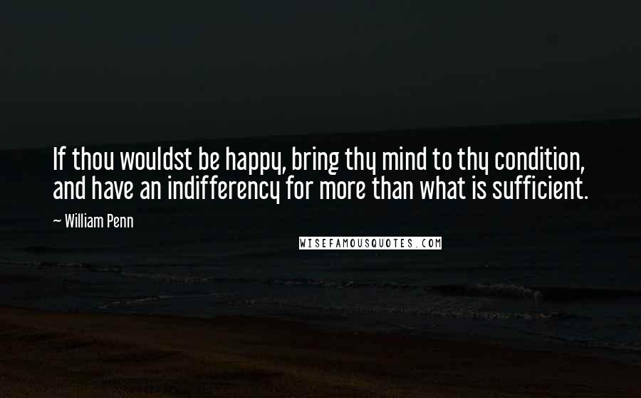 William Penn Quotes: If thou wouldst be happy, bring thy mind to thy condition, and have an indifferency for more than what is sufficient.