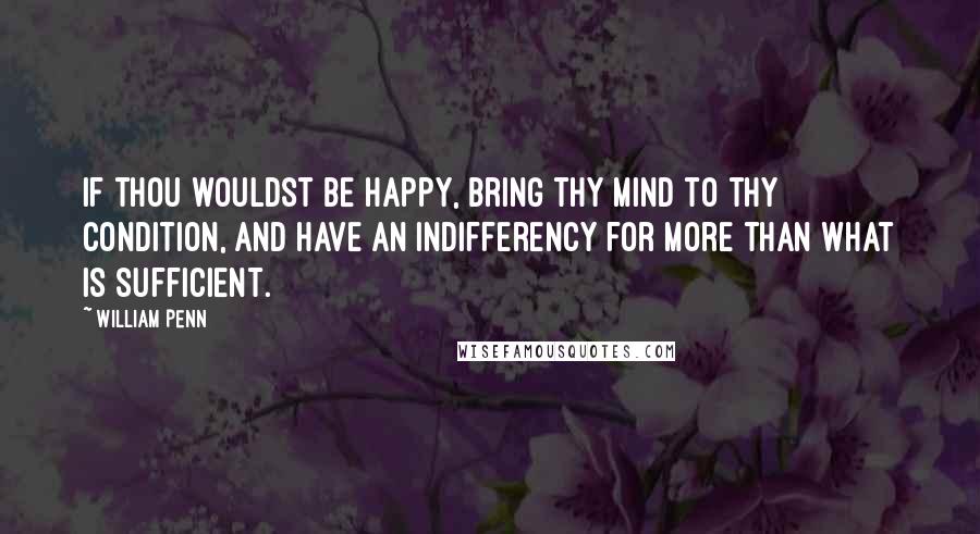 William Penn Quotes: If thou wouldst be happy, bring thy mind to thy condition, and have an indifferency for more than what is sufficient.