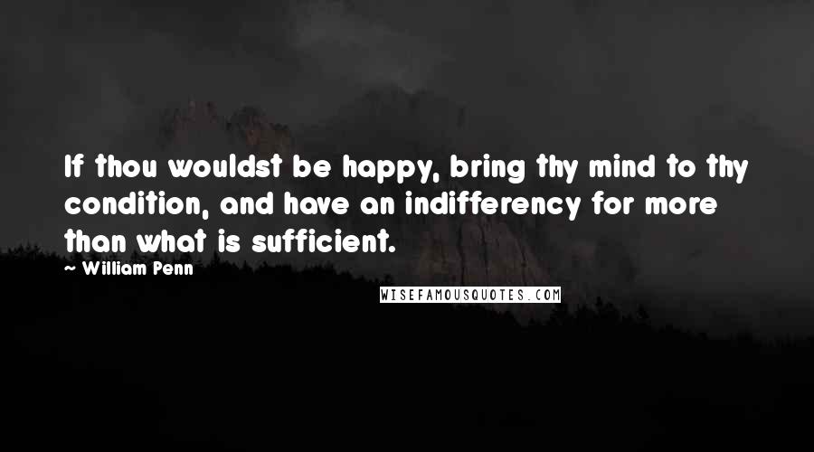 William Penn Quotes: If thou wouldst be happy, bring thy mind to thy condition, and have an indifferency for more than what is sufficient.