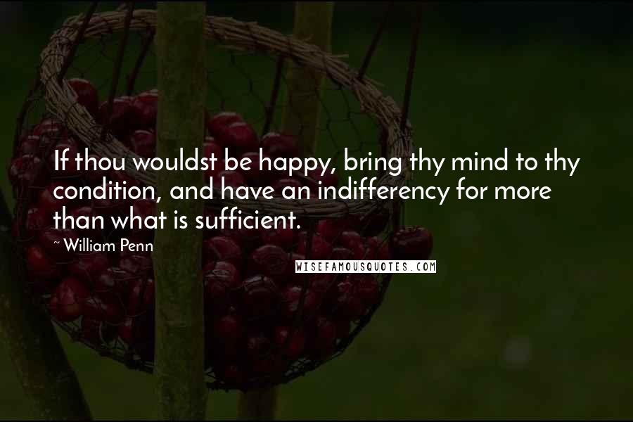 William Penn Quotes: If thou wouldst be happy, bring thy mind to thy condition, and have an indifferency for more than what is sufficient.