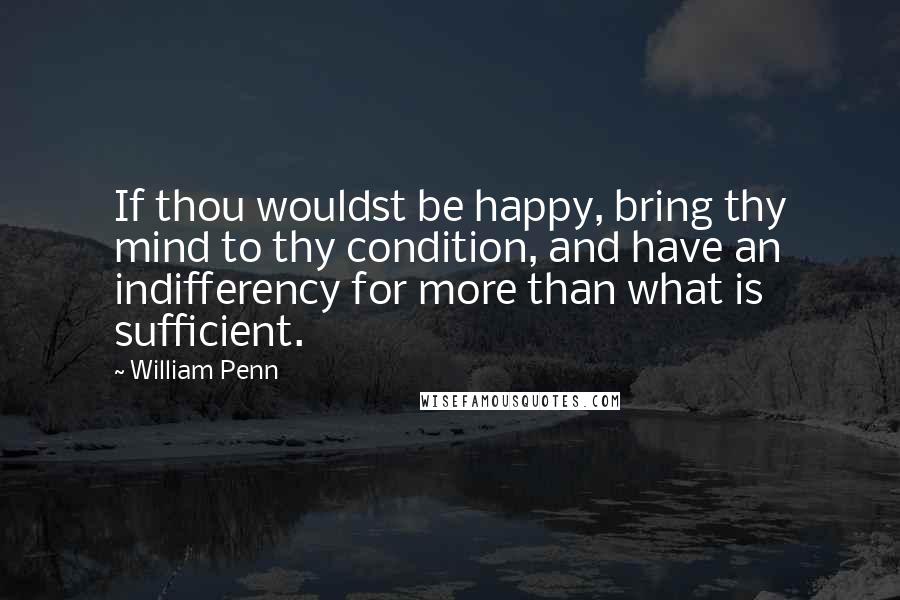 William Penn Quotes: If thou wouldst be happy, bring thy mind to thy condition, and have an indifferency for more than what is sufficient.