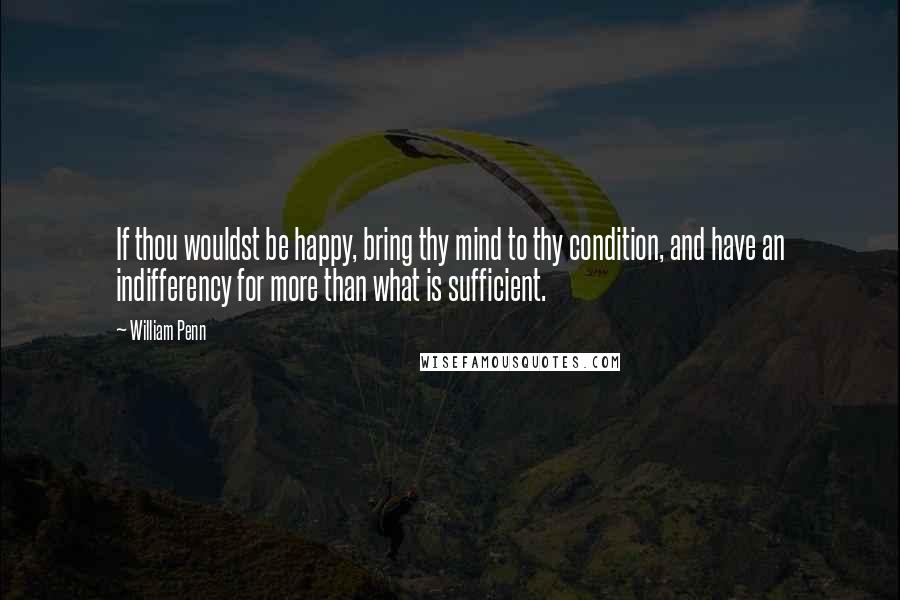 William Penn Quotes: If thou wouldst be happy, bring thy mind to thy condition, and have an indifferency for more than what is sufficient.