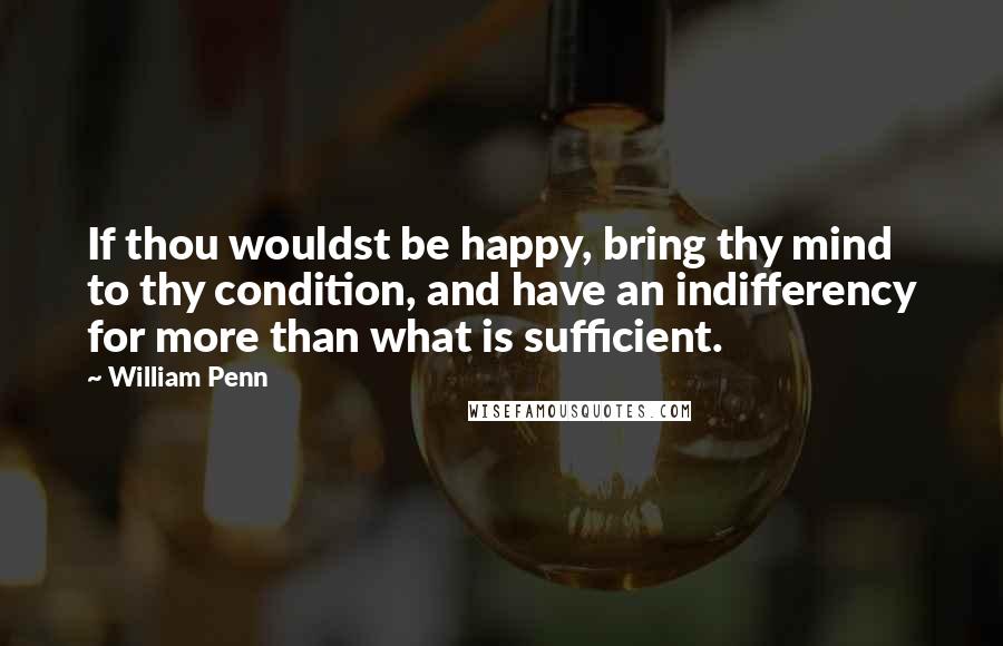 William Penn Quotes: If thou wouldst be happy, bring thy mind to thy condition, and have an indifferency for more than what is sufficient.