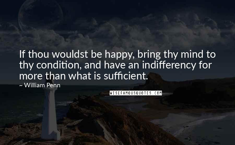 William Penn Quotes: If thou wouldst be happy, bring thy mind to thy condition, and have an indifferency for more than what is sufficient.