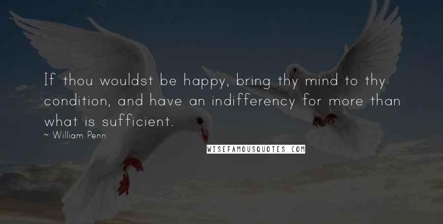 William Penn Quotes: If thou wouldst be happy, bring thy mind to thy condition, and have an indifferency for more than what is sufficient.