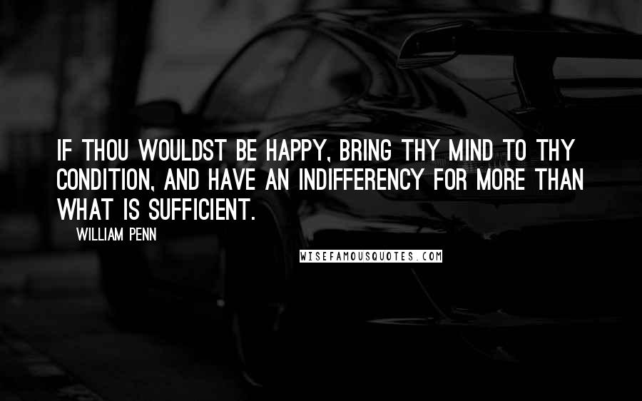 William Penn Quotes: If thou wouldst be happy, bring thy mind to thy condition, and have an indifferency for more than what is sufficient.