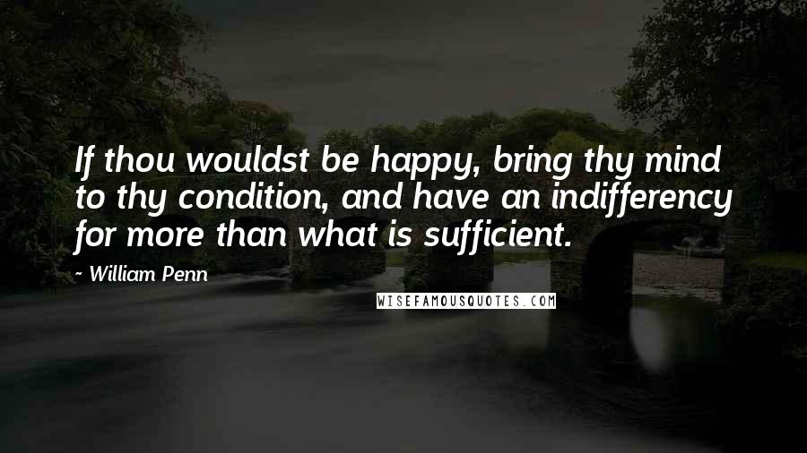 William Penn Quotes: If thou wouldst be happy, bring thy mind to thy condition, and have an indifferency for more than what is sufficient.