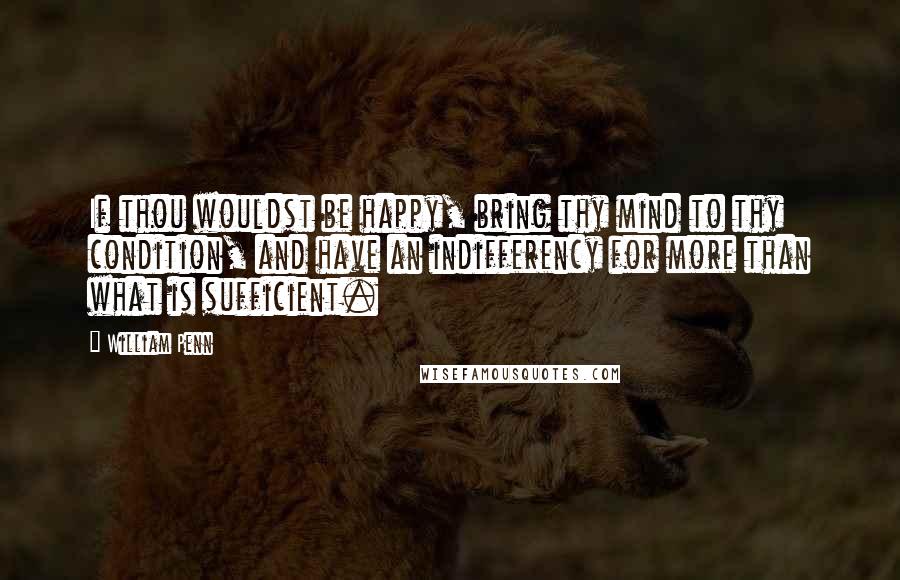 William Penn Quotes: If thou wouldst be happy, bring thy mind to thy condition, and have an indifferency for more than what is sufficient.