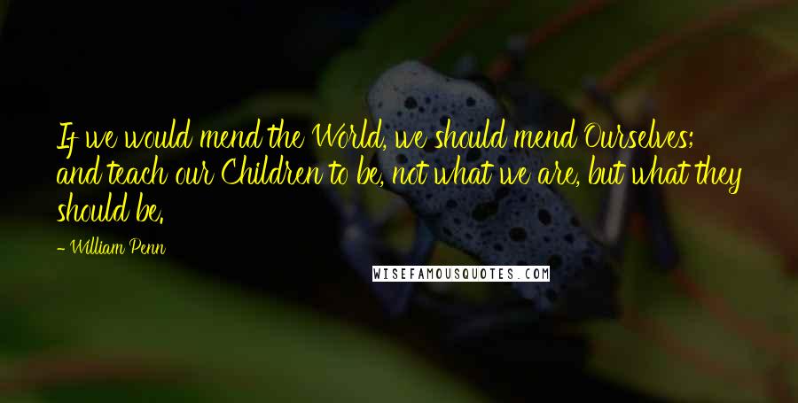 William Penn Quotes: If we would mend the World, we should mend Ourselves; and teach our Children to be, not what we are, but what they should be.