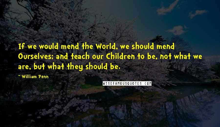 William Penn Quotes: If we would mend the World, we should mend Ourselves; and teach our Children to be, not what we are, but what they should be.