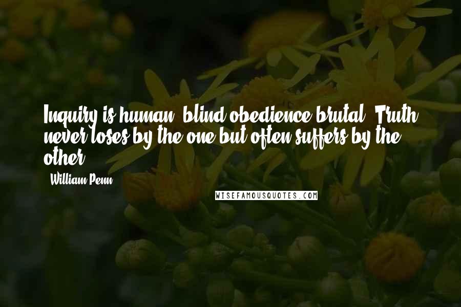 William Penn Quotes: Inquiry is human; blind obedience brutal. Truth never loses by the one but often suffers by the other.