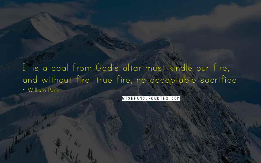 William Penn Quotes: It is a coal from God's altar must kindle our fire; and without fire, true fire, no acceptable sacrifice.