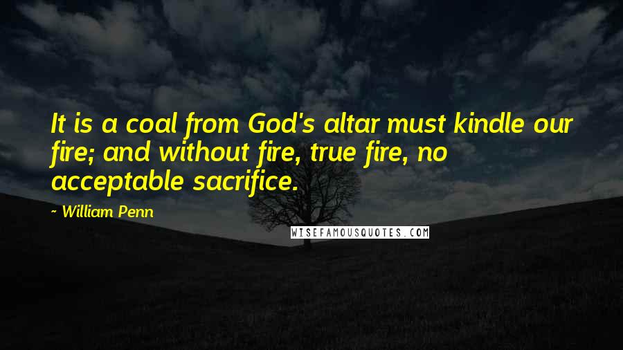 William Penn Quotes: It is a coal from God's altar must kindle our fire; and without fire, true fire, no acceptable sacrifice.