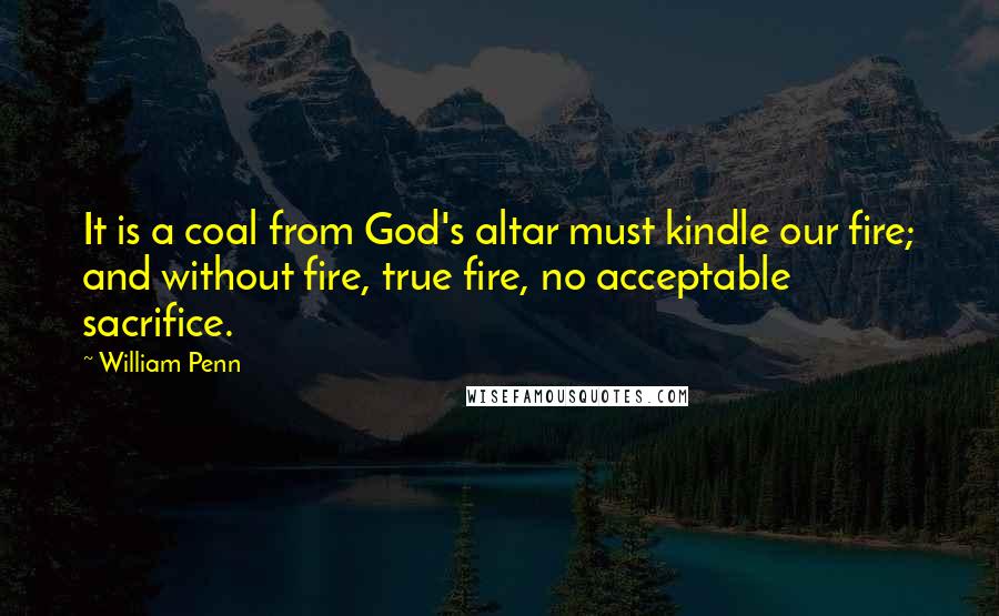 William Penn Quotes: It is a coal from God's altar must kindle our fire; and without fire, true fire, no acceptable sacrifice.