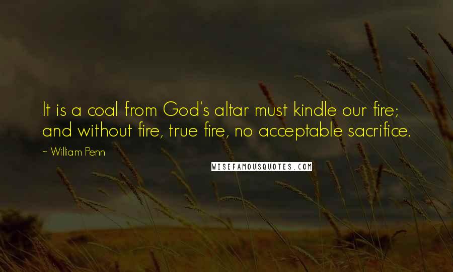 William Penn Quotes: It is a coal from God's altar must kindle our fire; and without fire, true fire, no acceptable sacrifice.