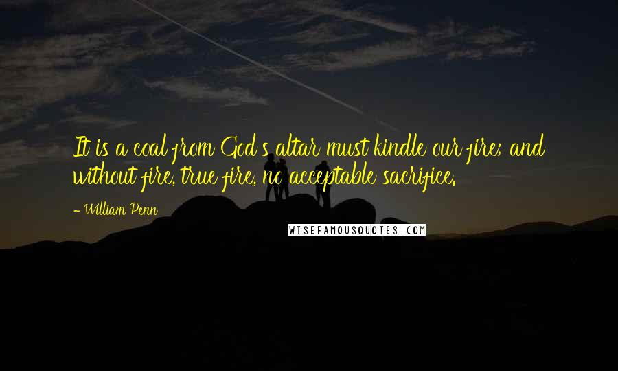 William Penn Quotes: It is a coal from God's altar must kindle our fire; and without fire, true fire, no acceptable sacrifice.