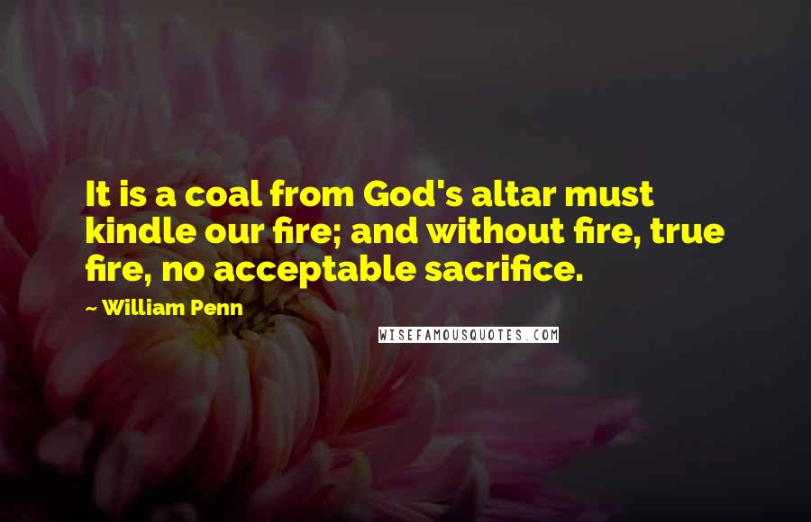 William Penn Quotes: It is a coal from God's altar must kindle our fire; and without fire, true fire, no acceptable sacrifice.