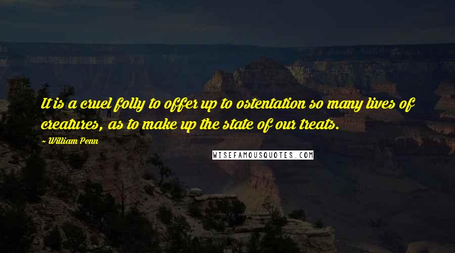 William Penn Quotes: It is a cruel folly to offer up to ostentation so many lives of creatures, as to make up the state of our treats.