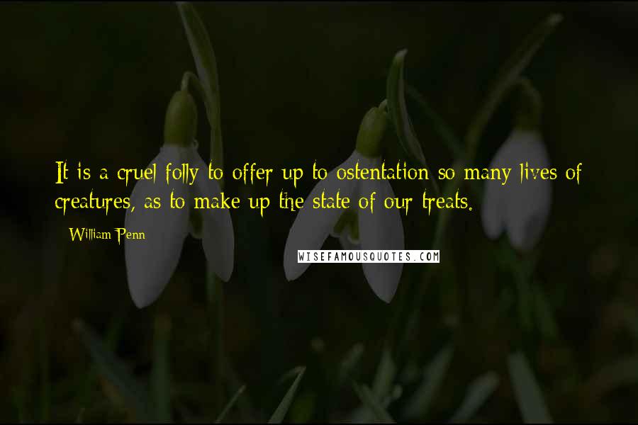 William Penn Quotes: It is a cruel folly to offer up to ostentation so many lives of creatures, as to make up the state of our treats.