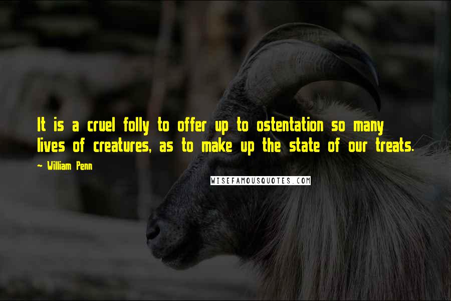 William Penn Quotes: It is a cruel folly to offer up to ostentation so many lives of creatures, as to make up the state of our treats.