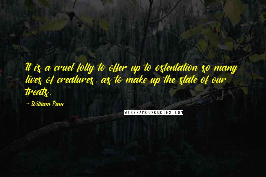 William Penn Quotes: It is a cruel folly to offer up to ostentation so many lives of creatures, as to make up the state of our treats.