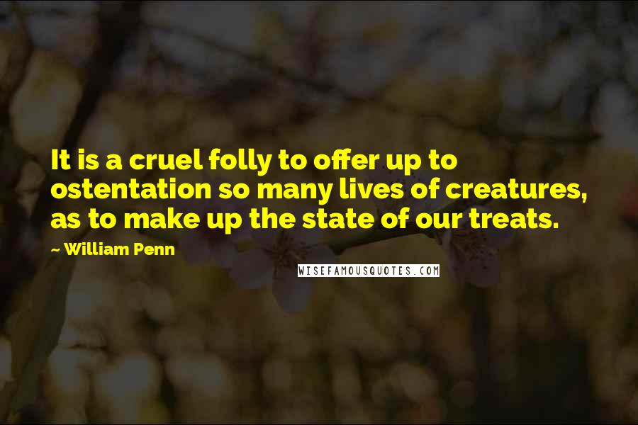 William Penn Quotes: It is a cruel folly to offer up to ostentation so many lives of creatures, as to make up the state of our treats.