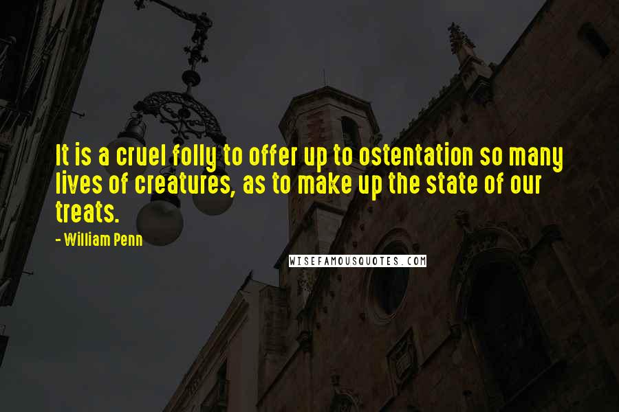 William Penn Quotes: It is a cruel folly to offer up to ostentation so many lives of creatures, as to make up the state of our treats.