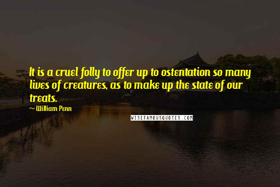 William Penn Quotes: It is a cruel folly to offer up to ostentation so many lives of creatures, as to make up the state of our treats.