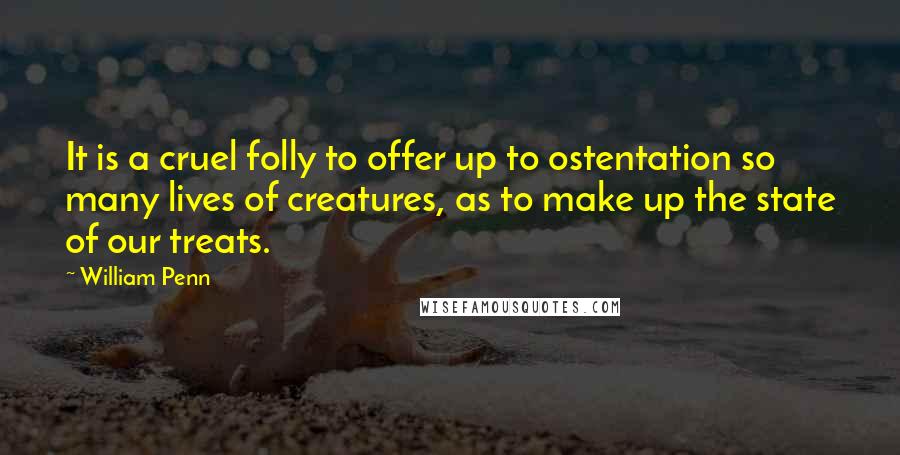 William Penn Quotes: It is a cruel folly to offer up to ostentation so many lives of creatures, as to make up the state of our treats.