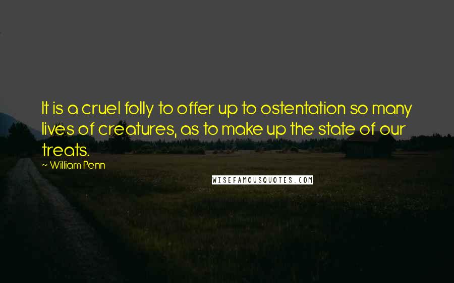 William Penn Quotes: It is a cruel folly to offer up to ostentation so many lives of creatures, as to make up the state of our treats.