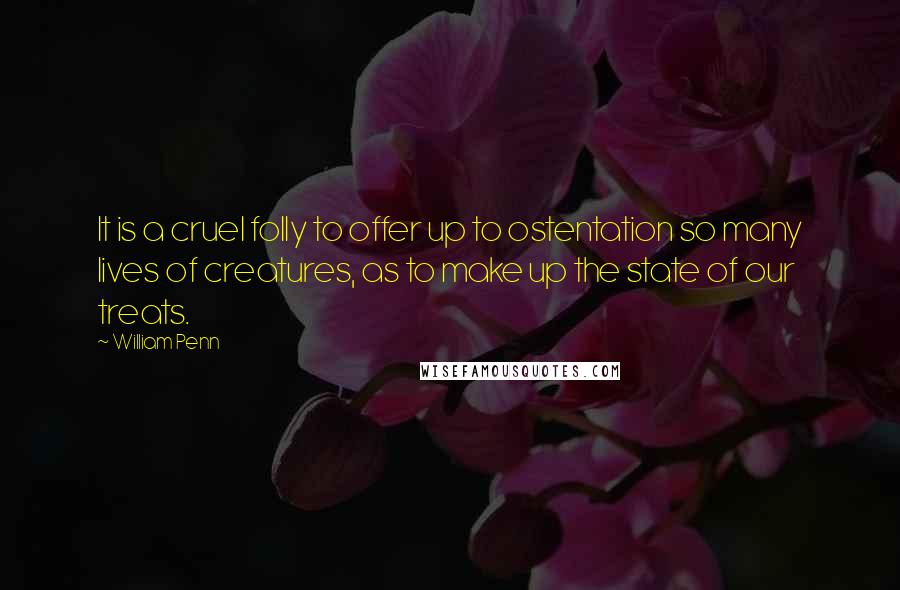 William Penn Quotes: It is a cruel folly to offer up to ostentation so many lives of creatures, as to make up the state of our treats.