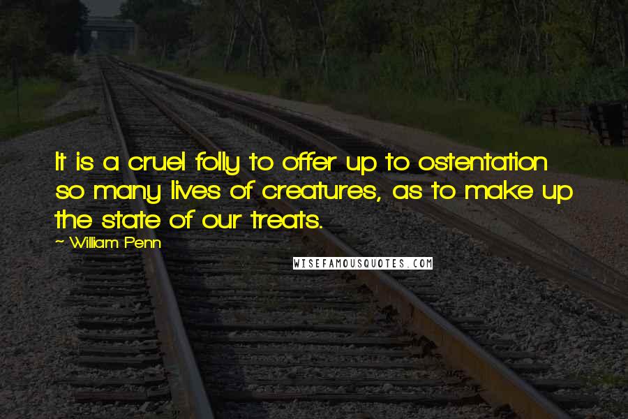 William Penn Quotes: It is a cruel folly to offer up to ostentation so many lives of creatures, as to make up the state of our treats.