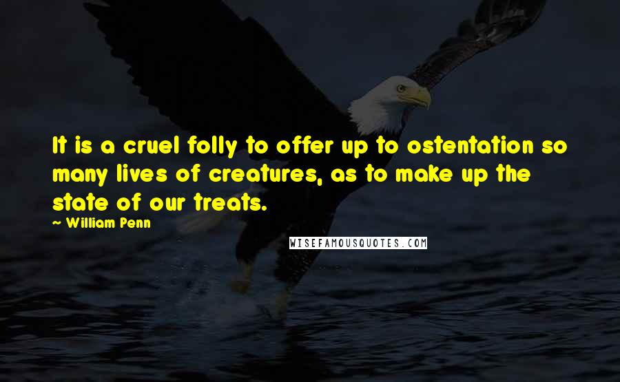 William Penn Quotes: It is a cruel folly to offer up to ostentation so many lives of creatures, as to make up the state of our treats.