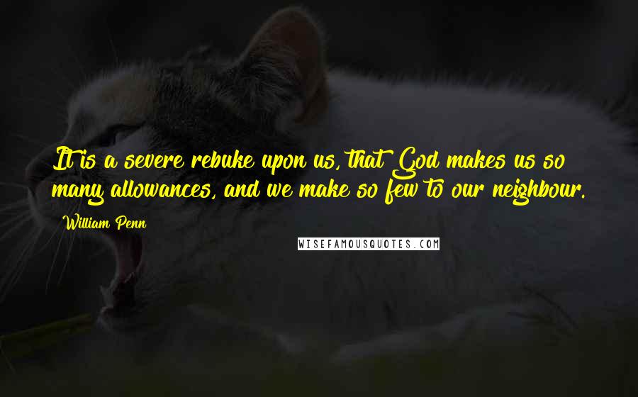 William Penn Quotes: It is a severe rebuke upon us, that God makes us so many allowances, and we make so few to our neighbour.