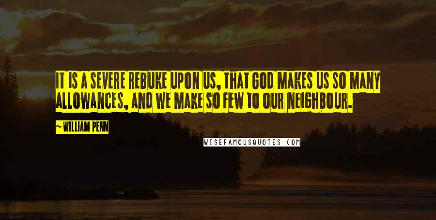 William Penn Quotes: It is a severe rebuke upon us, that God makes us so many allowances, and we make so few to our neighbour.