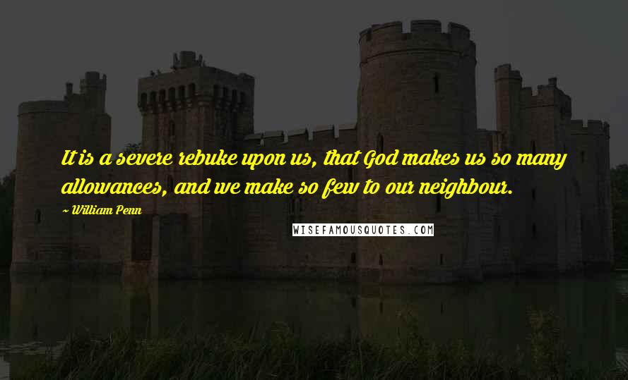 William Penn Quotes: It is a severe rebuke upon us, that God makes us so many allowances, and we make so few to our neighbour.