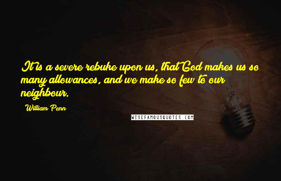 William Penn Quotes: It is a severe rebuke upon us, that God makes us so many allowances, and we make so few to our neighbour.