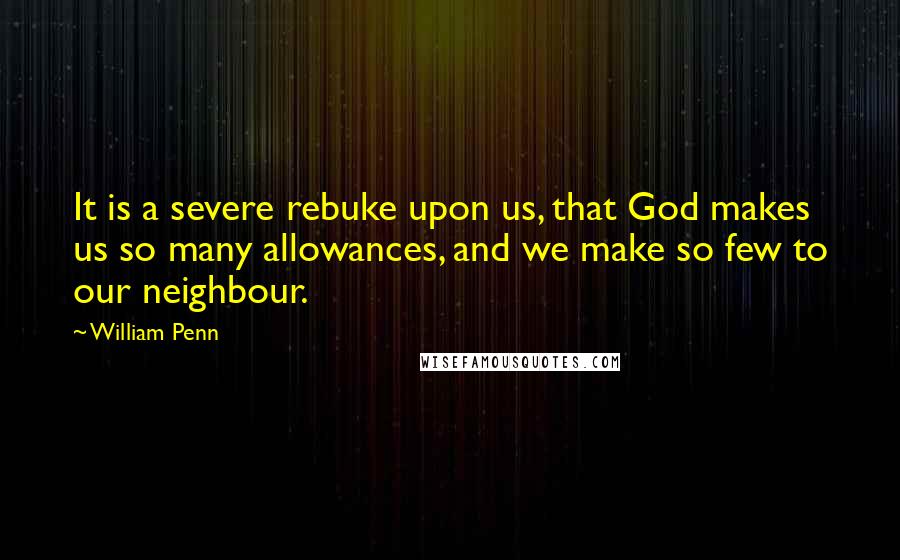 William Penn Quotes: It is a severe rebuke upon us, that God makes us so many allowances, and we make so few to our neighbour.