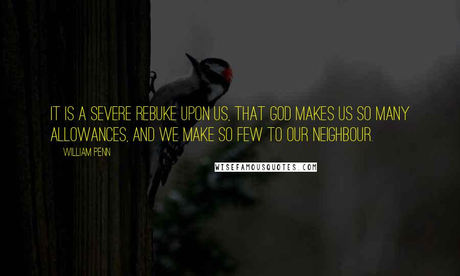 William Penn Quotes: It is a severe rebuke upon us, that God makes us so many allowances, and we make so few to our neighbour.