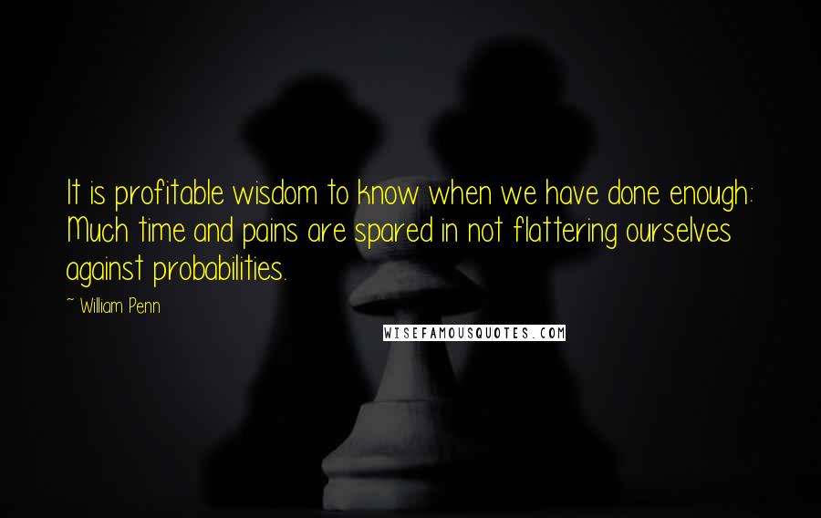 William Penn Quotes: It is profitable wisdom to know when we have done enough: Much time and pains are spared in not flattering ourselves against probabilities.