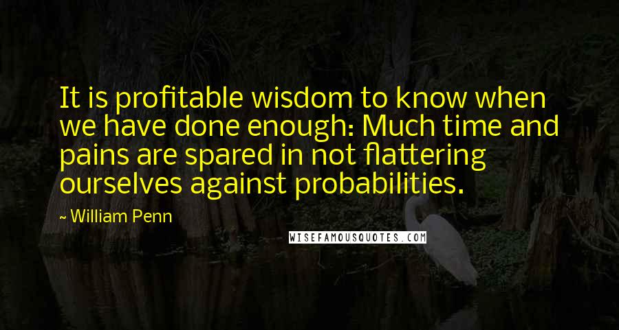 William Penn Quotes: It is profitable wisdom to know when we have done enough: Much time and pains are spared in not flattering ourselves against probabilities.