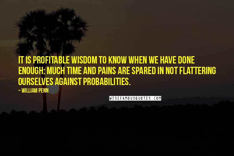 William Penn Quotes: It is profitable wisdom to know when we have done enough: Much time and pains are spared in not flattering ourselves against probabilities.