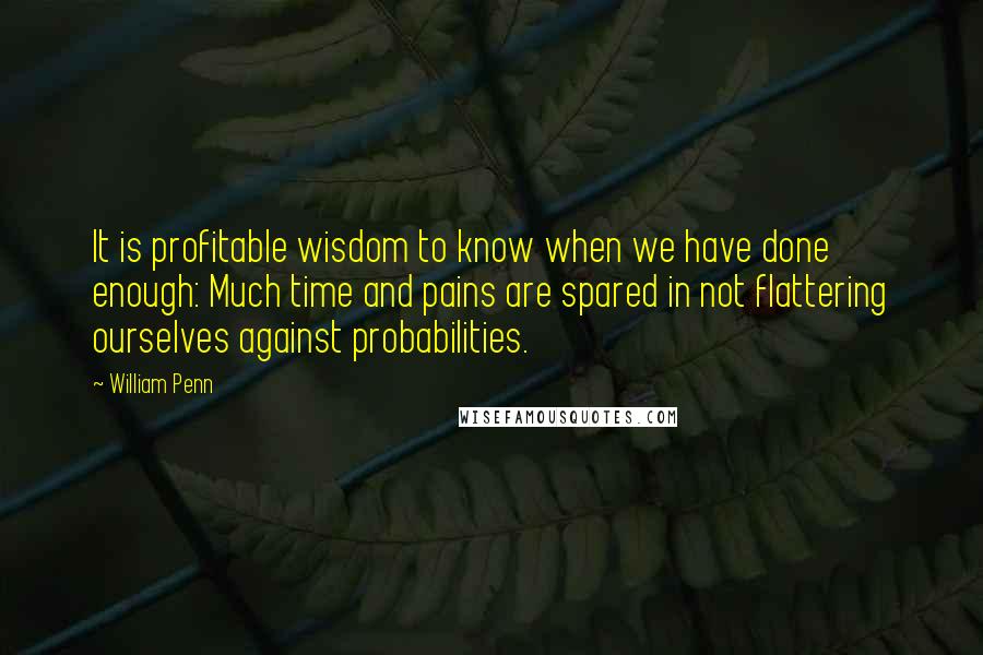 William Penn Quotes: It is profitable wisdom to know when we have done enough: Much time and pains are spared in not flattering ourselves against probabilities.