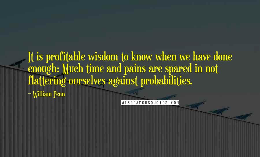 William Penn Quotes: It is profitable wisdom to know when we have done enough: Much time and pains are spared in not flattering ourselves against probabilities.