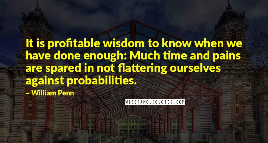 William Penn Quotes: It is profitable wisdom to know when we have done enough: Much time and pains are spared in not flattering ourselves against probabilities.