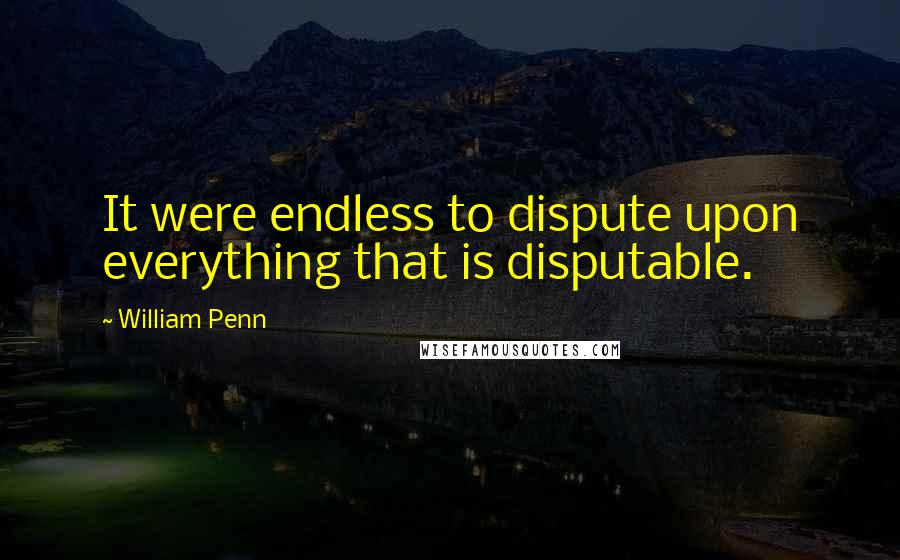 William Penn Quotes: It were endless to dispute upon everything that is disputable.